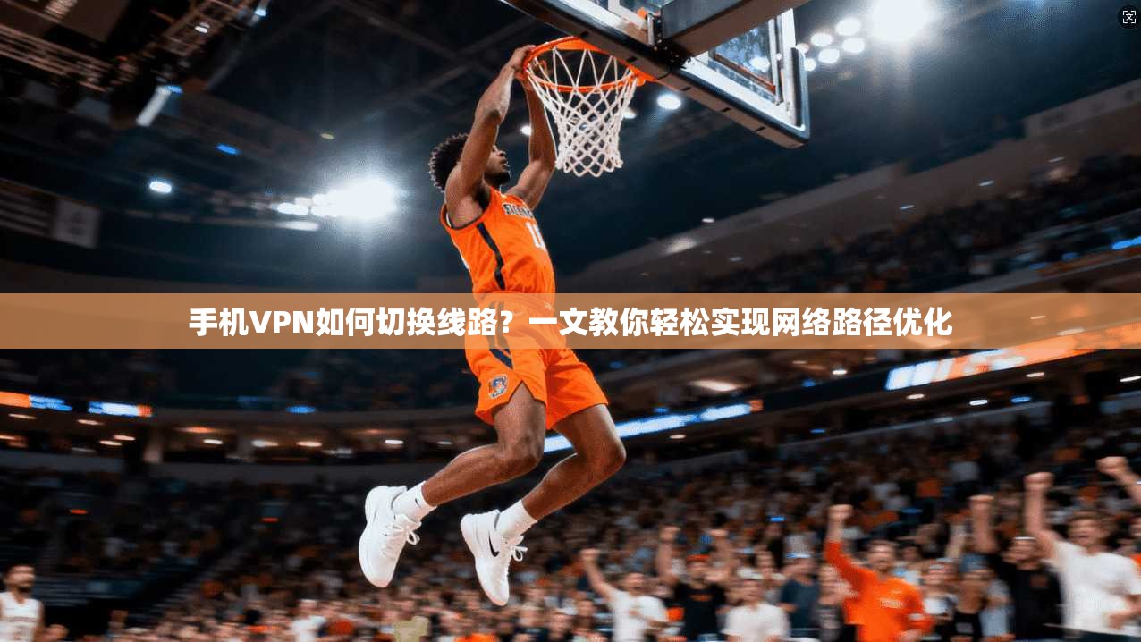 手机VPN如何切换线路？一文教你轻松实现网络路径优化