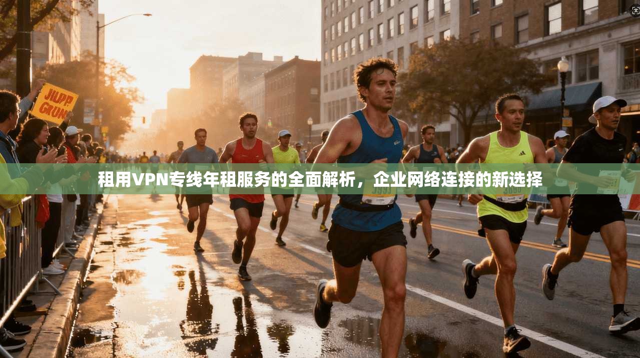 租用VPN专线年租服务的全面解析，企业网络连接的新选择