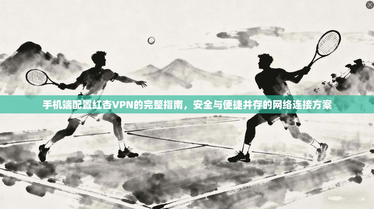 手机端配置红杏VPN的完整指南，安全与便捷并存的网络连接方案