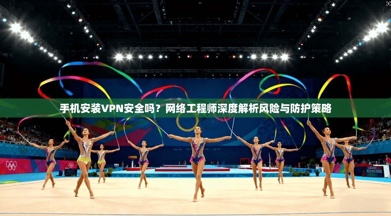 手机安装VPN安全吗？网络工程师深度解析风险与防护策略