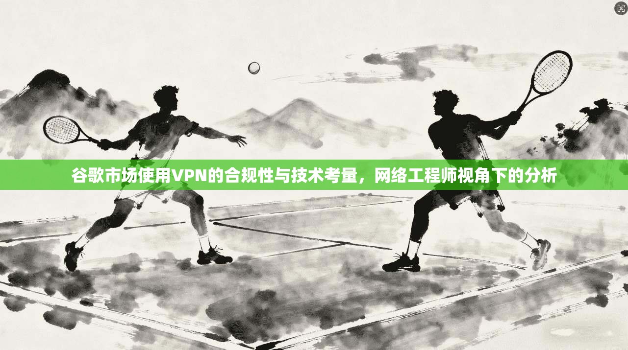 谷歌市场使用VPN的合规性与技术考量,网络工程师视角下的分析