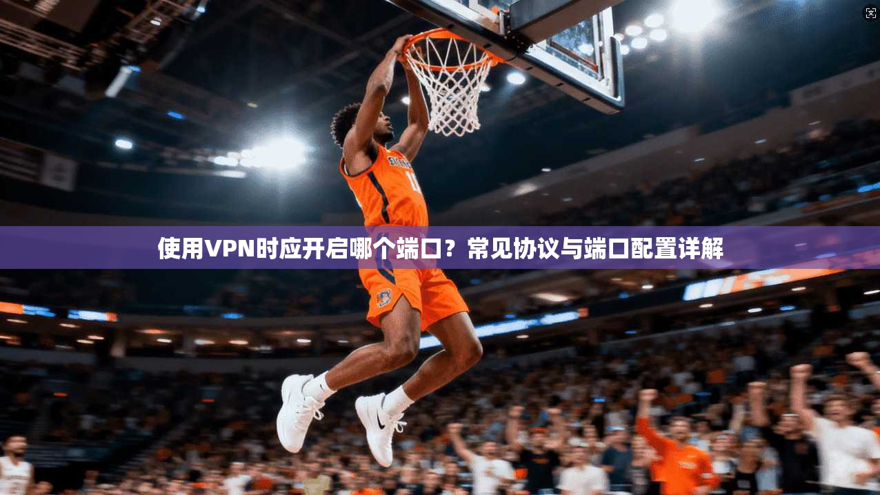 使用VPN时应开启哪个端口？常见协议与端口配置详解