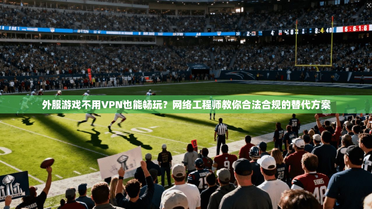 外服游戏不用VPN也能畅玩?网络工程师教你合法合规的替代方案