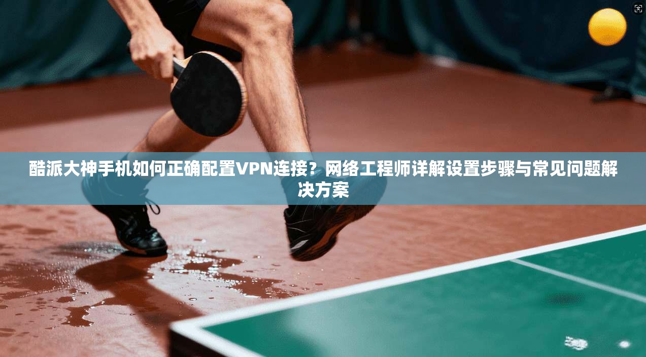 酷派大神手机如何正确配置VPN连接?网络工程师详解设置步骤与常见问题解决方案