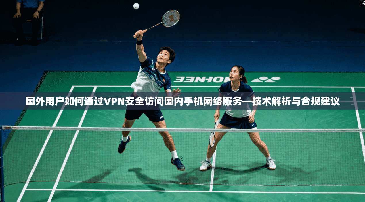 国外用户如何通过VPN安全访问国内手机网络服务—技术解析与合规建议