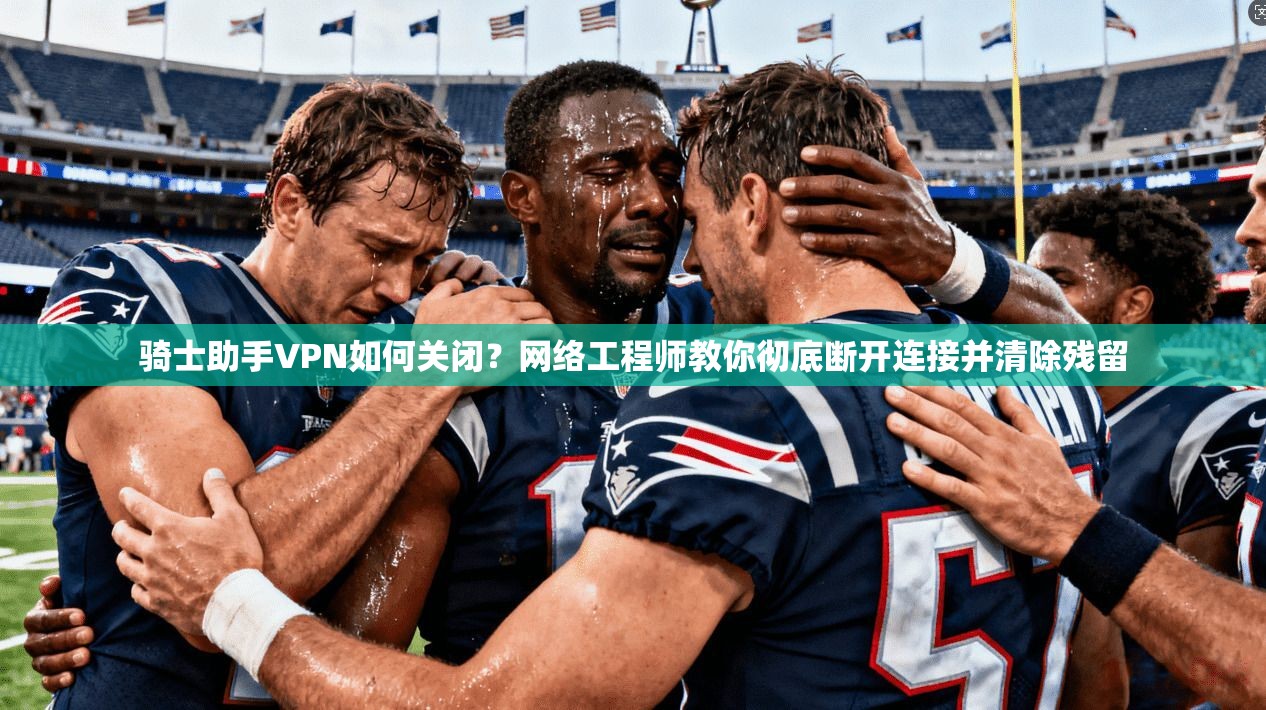 骑士助手VPN如何关闭？网络工程师教你彻底断开连接并清除残留