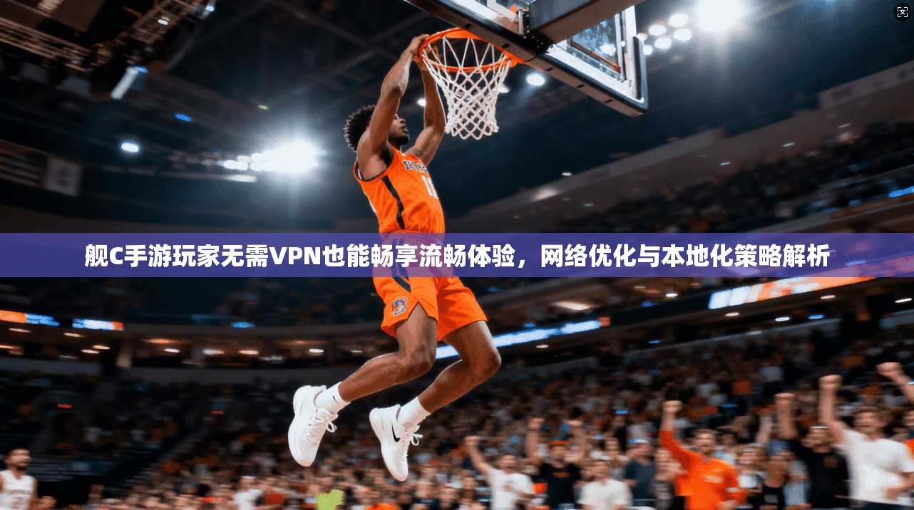 舰C手游玩家无需VPN也能畅享流畅体验,网络优化与本地化策略解析