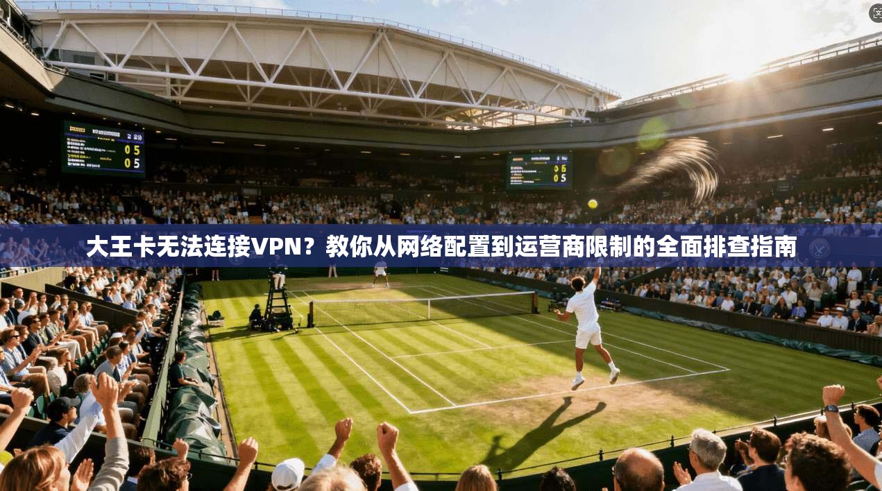 大王卡无法连接VPN？教你从网络配置到运营商限制的全面排查指南