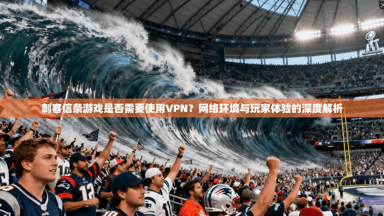 刺客信条游戏是否需要使用VPN？网络环境与玩家体验的深度解析
