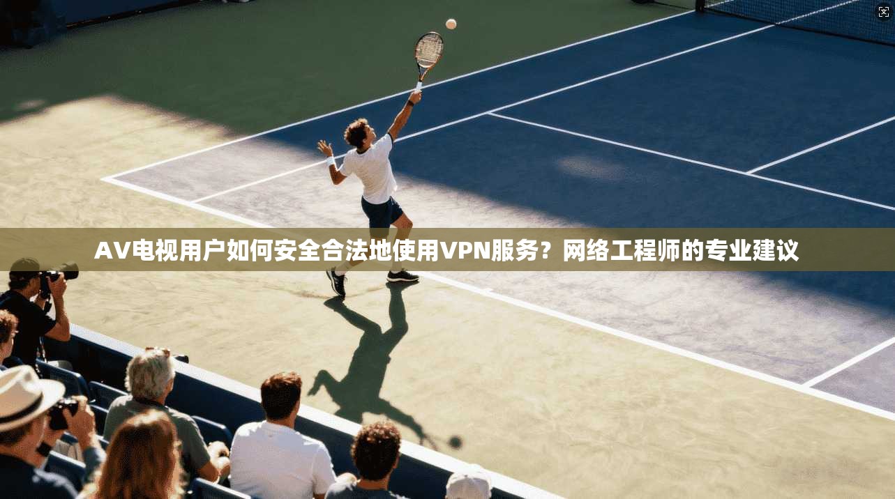 AV电视用户如何安全合法地使用VPN服务？网络工程师的专业建议