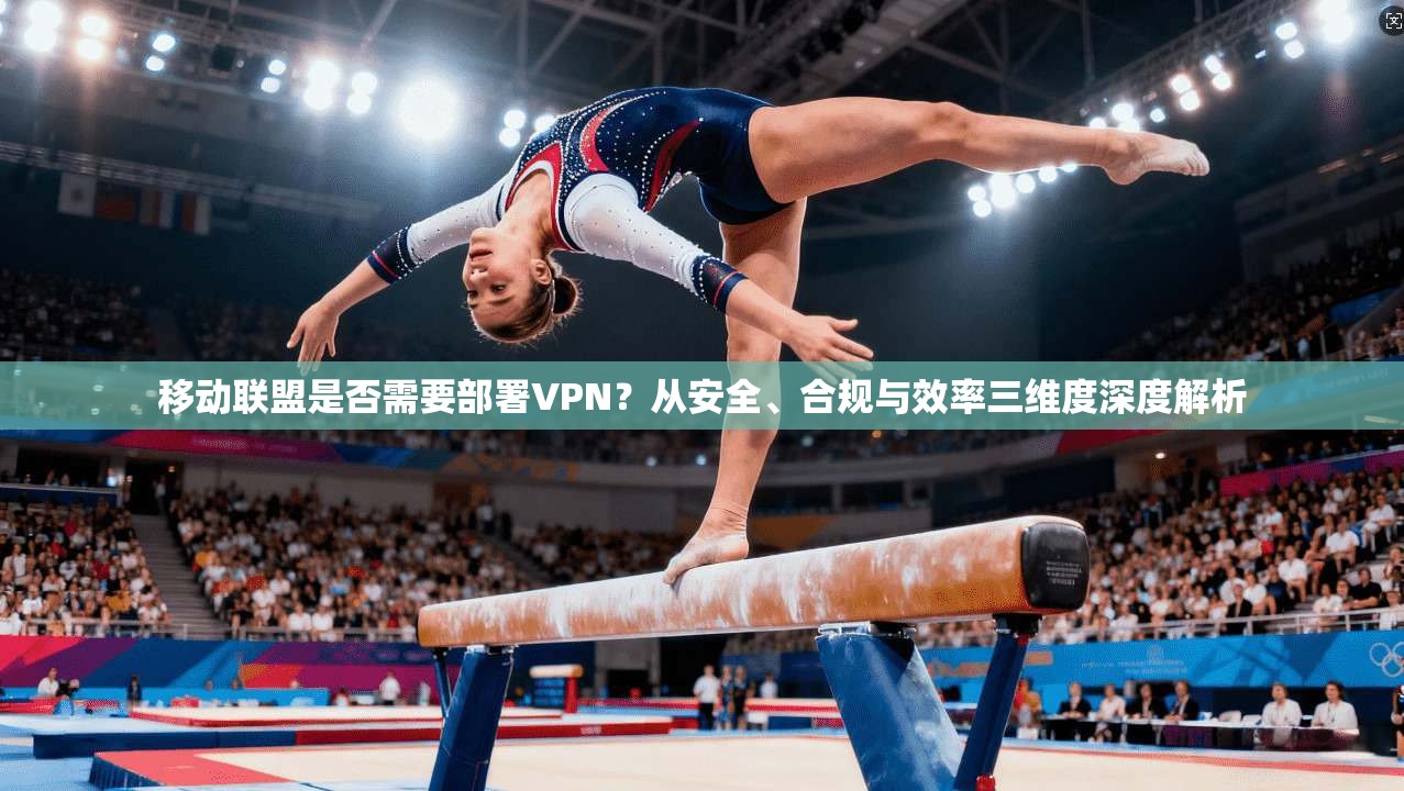 移动联盟是否需要部署VPN？从安全、合规与效率三维度深度解析