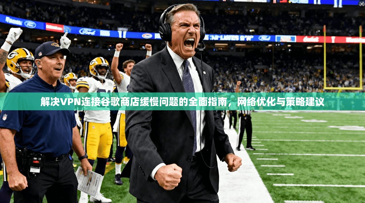 解决VPN连接谷歌商店缓慢问题的全面指南，网络优化与策略建议
