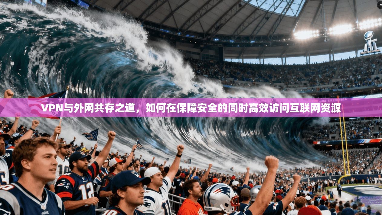 VPN与外网共存之道，如何在保障安全的同时高效访问互联网资源