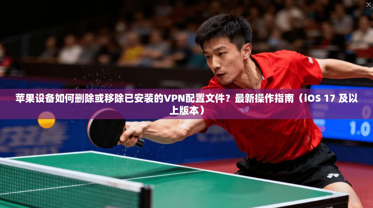 苹果设备如何删除或移除已安装的VPN配置文件？最新操作指南（iOS 17 及以上版本）