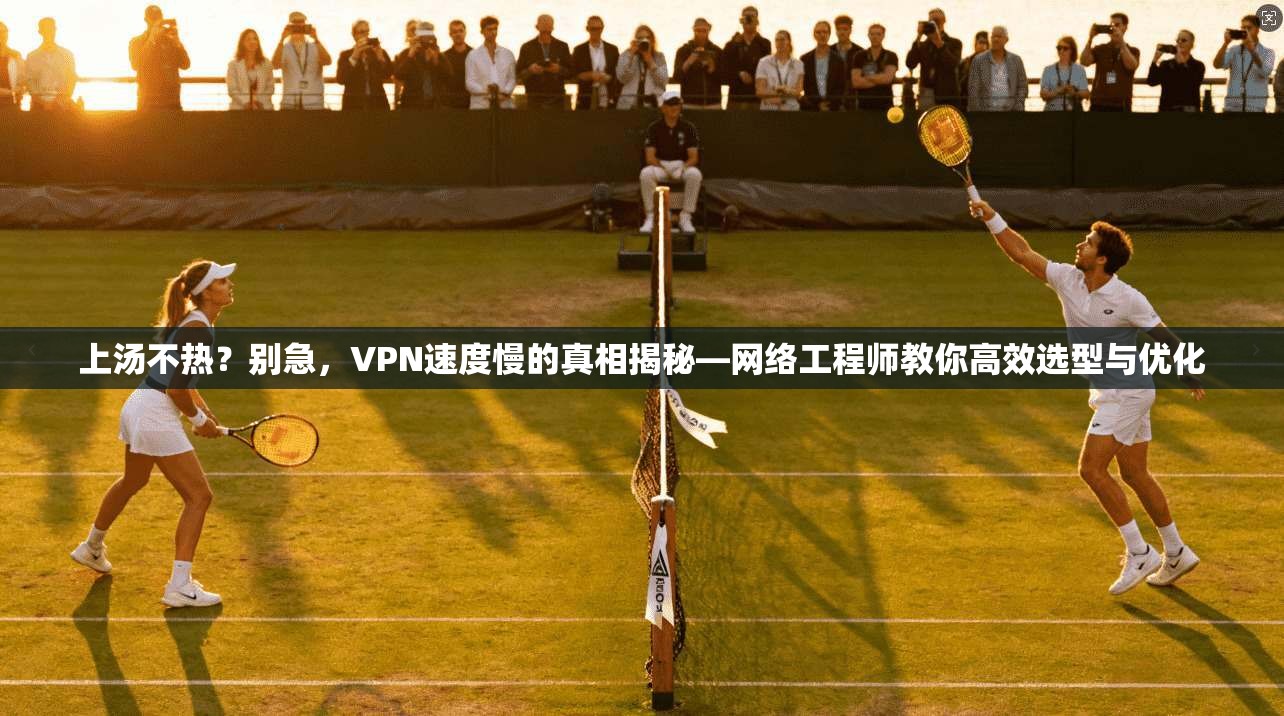 上汤不热？别急，VPN速度慢的真相揭秘—网络工程师教你高效选型与优化