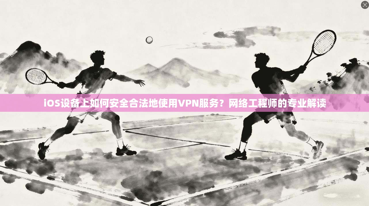 iOS设备上如何安全合法地使用VPN服务？网络工程师的专业解读