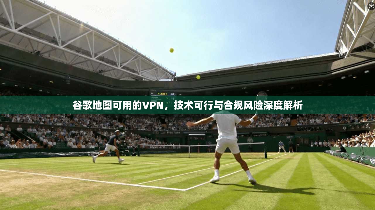 谷歌地图可用的VPN，技术可行与合规风险深度解析