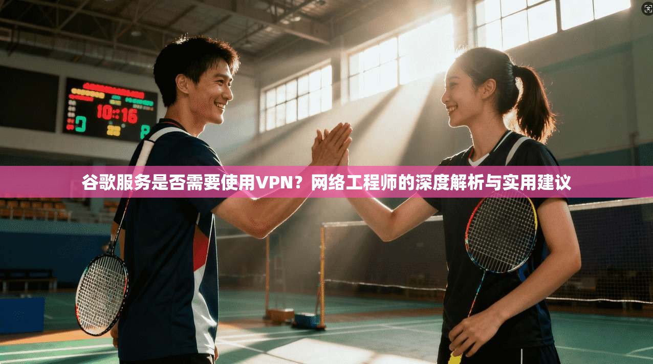 谷歌服务是否需要使用VPN？网络工程师的深度解析与实用建议