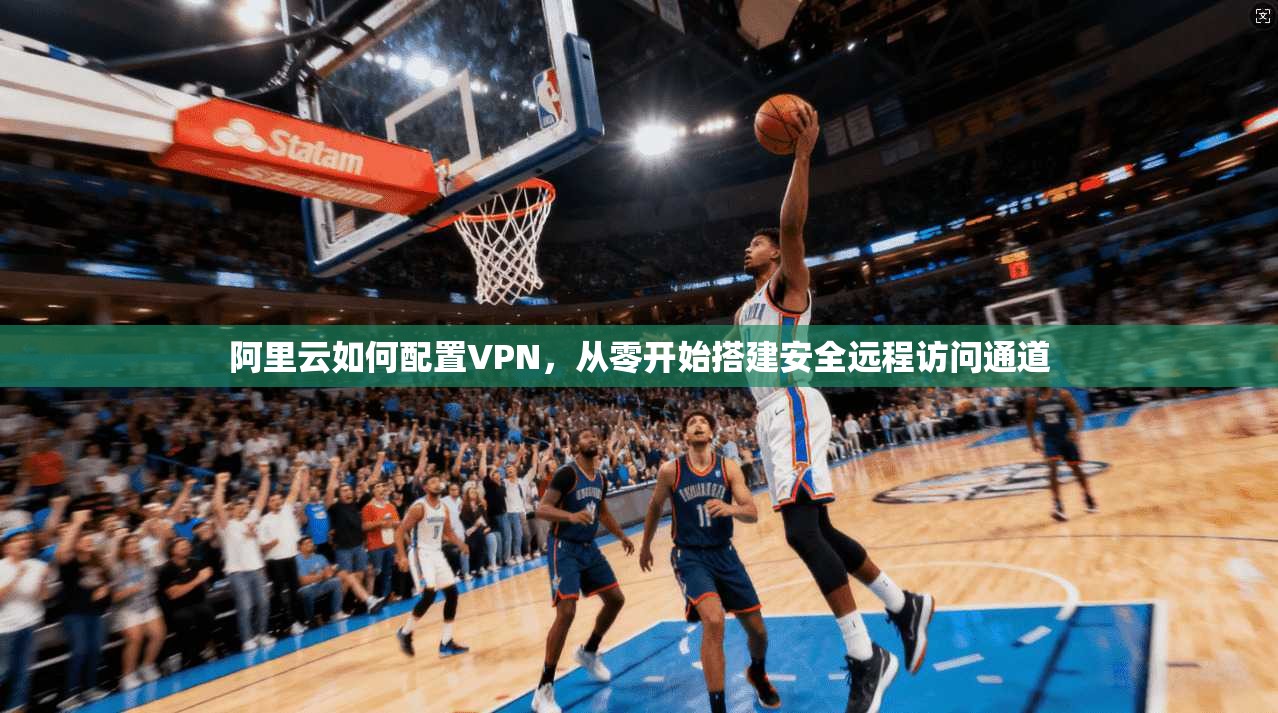 阿里云如何配置VPN，从零开始搭建安全远程访问通道