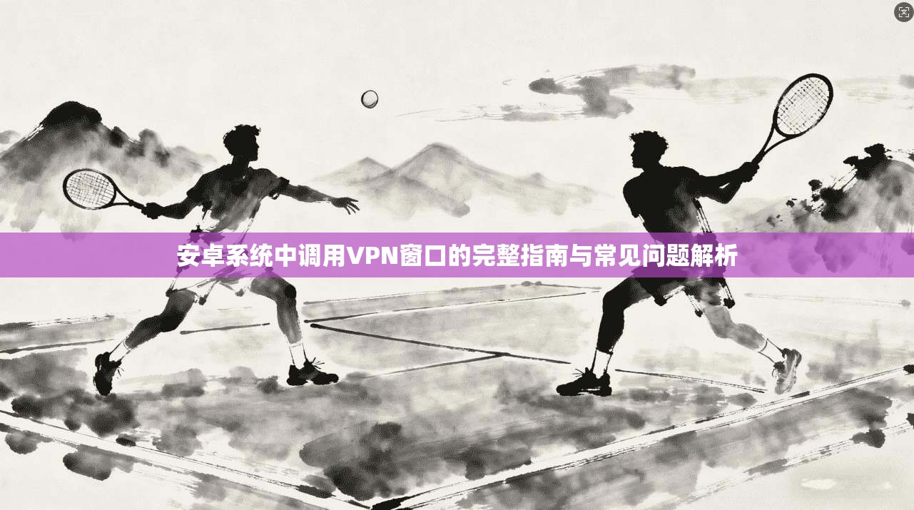 安卓系统中调用VPN窗口的完整指南与常见问题解析