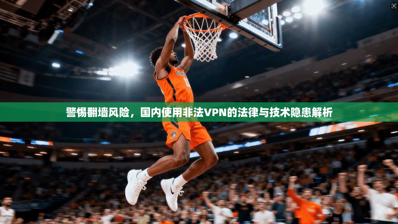 警惕翻墙风险，国内使用非法VPN的法律与技术隐患解析