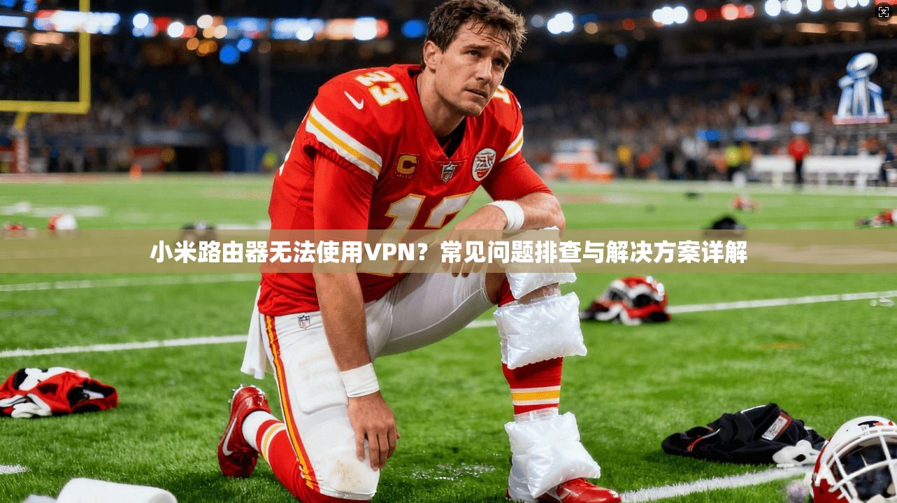 小米路由器无法使用VPN？常见问题排查与解决方案详解