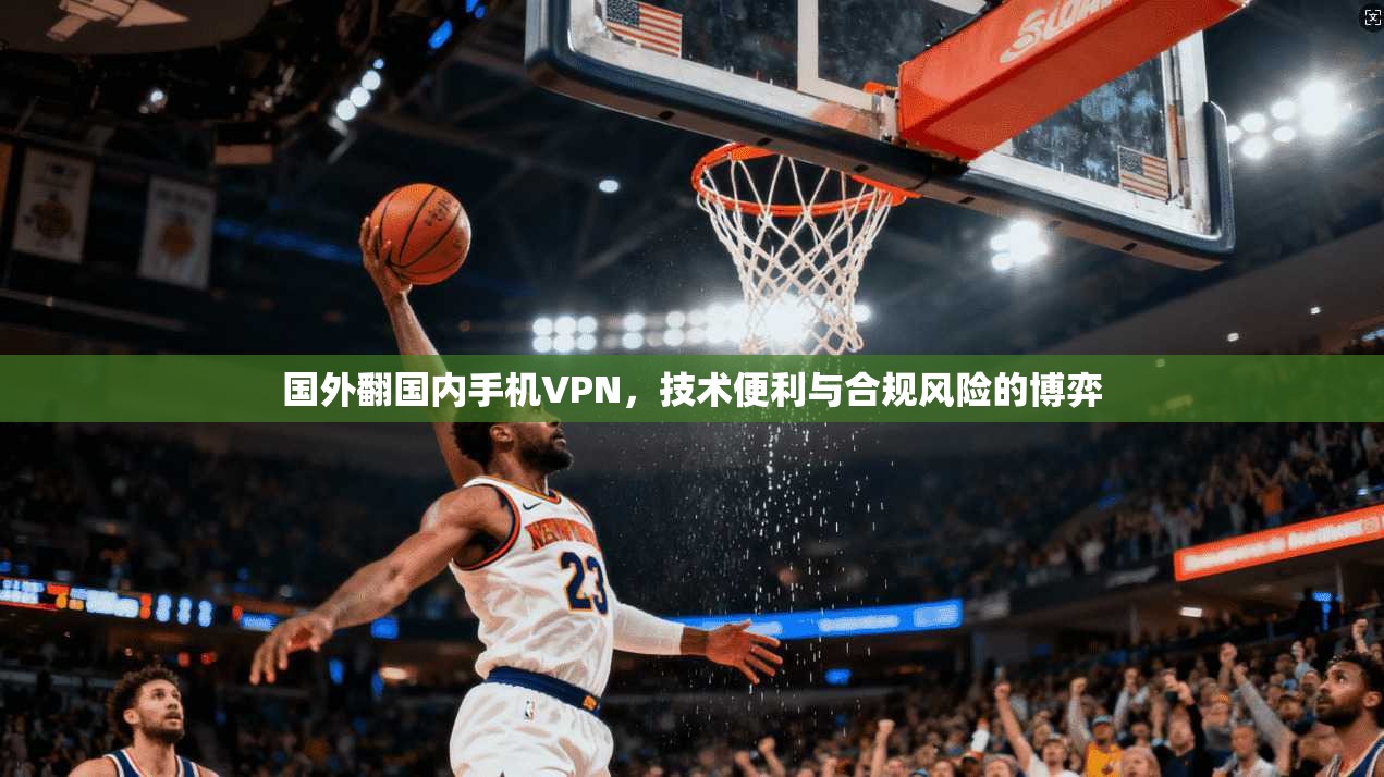 国外翻国内手机VPN，技术便利与合规风险的博弈