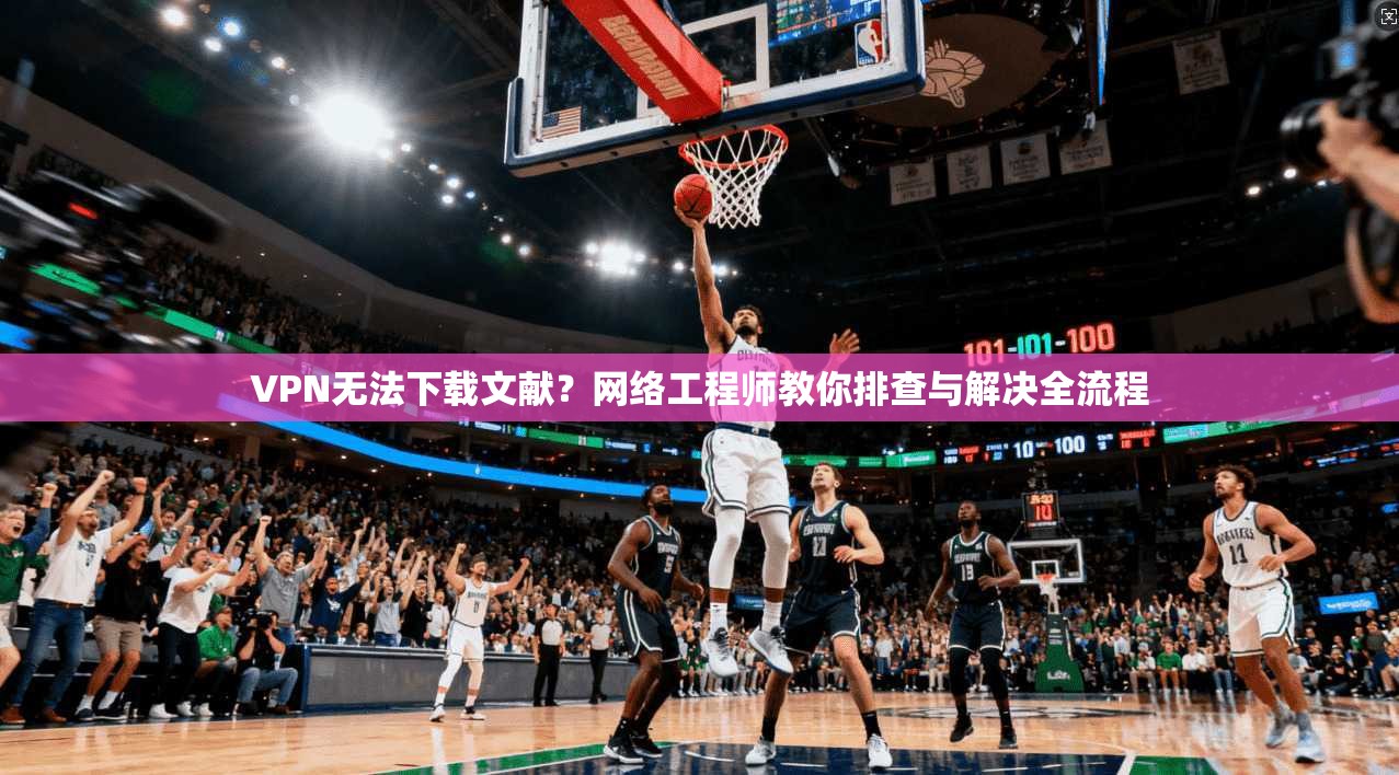 VPN无法下载文献？网络工程师教你排查与解决全流程