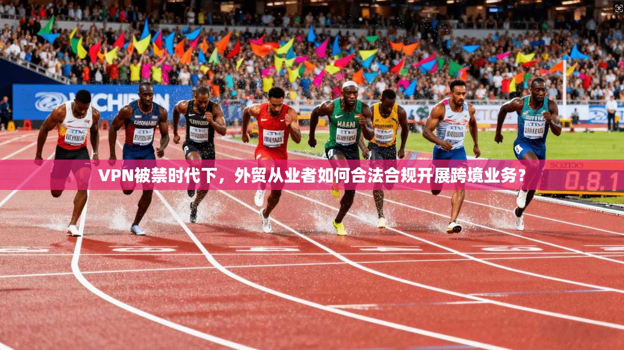 VPN被禁时代下，外贸从业者如何合法合规开展跨境业务？