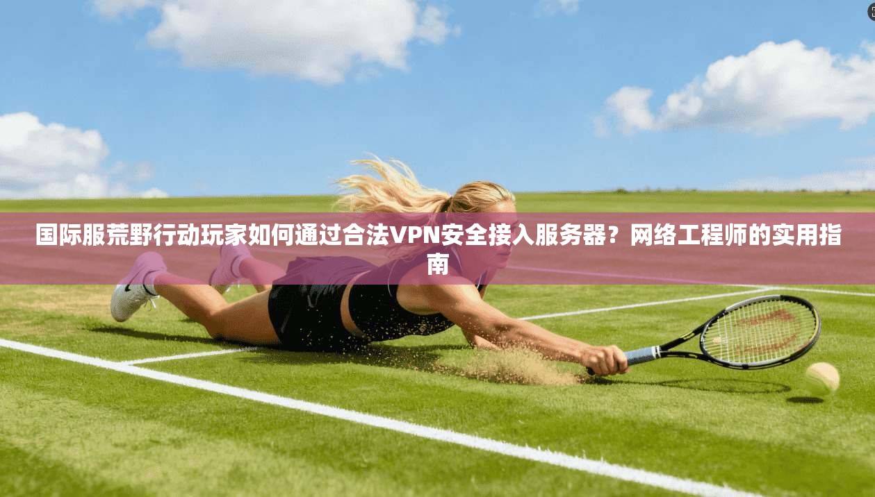 国际服荒野行动玩家如何通过合法VPN安全接入服务器？网络工程师的实用指南
