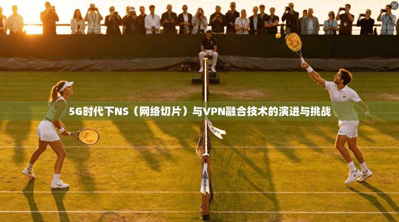 5G时代下NS（网络切片）与VPN融合技术的演进与挑战