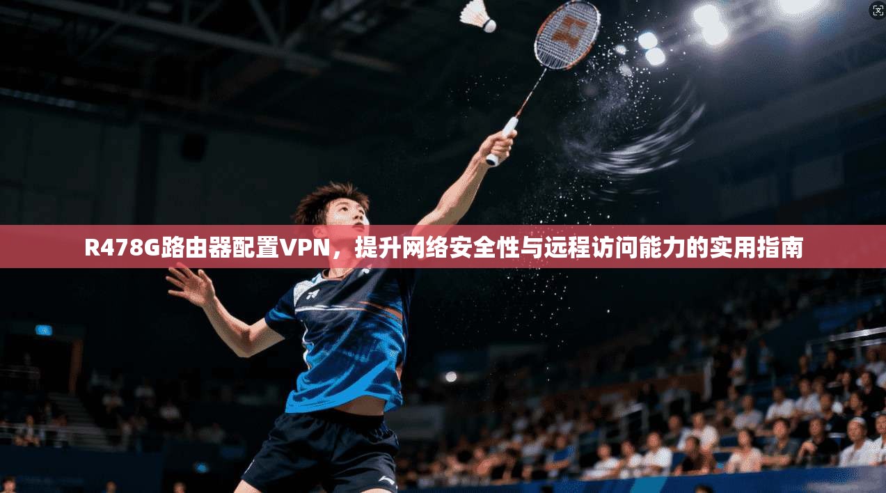R478G路由器配置VPN，提升网络安全性与远程访问能力的实用指南