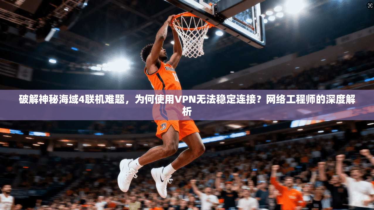 破解神秘海域4联机难题,为何使用VPN无法稳定连接?网络工程师的深度解析