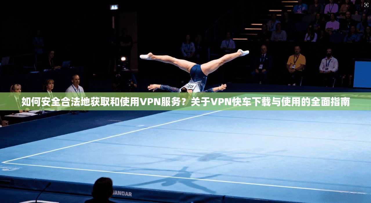 如何安全合法地获取和使用VPN服务？关于VPN快车下载与使用的全面指南