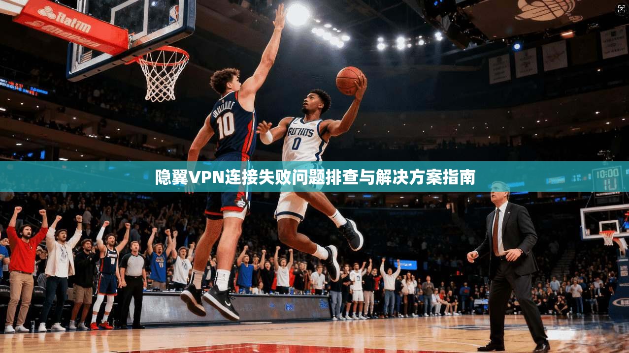 隐翼VPN连接失败问题排查与解决方案指南