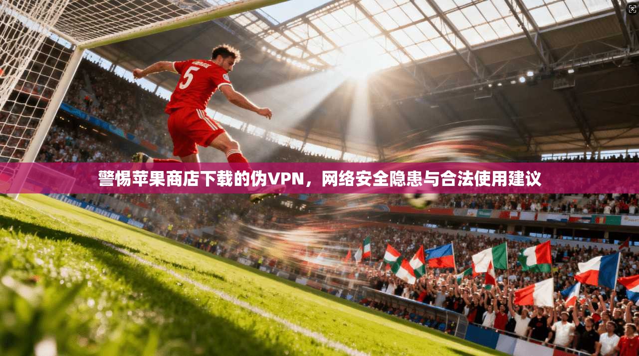 警惕苹果商店下载的伪VPN,网络安全隐患与合法使用建议