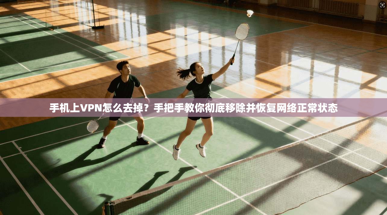 手机上VPN怎么去掉?手把手教你彻底移除并恢复网络正常状态