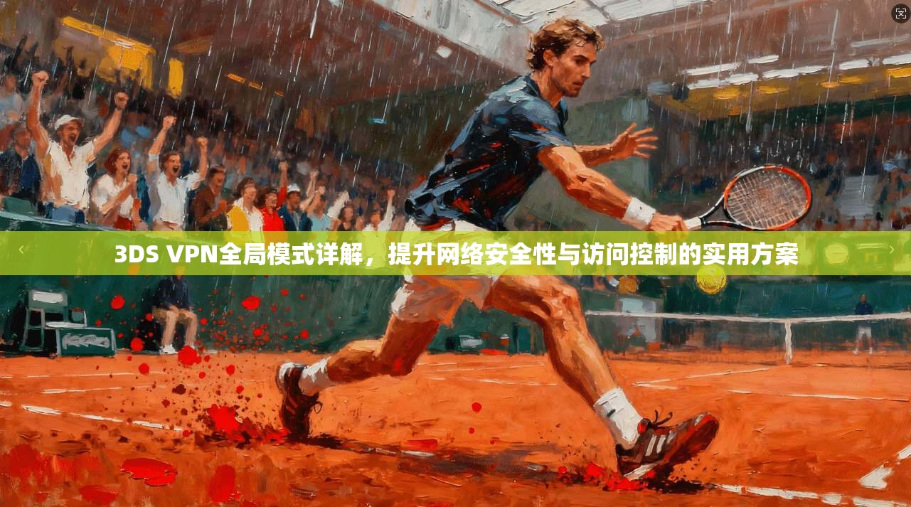 3DS VPN全局模式详解，提升网络安全性与访问控制的实用方案