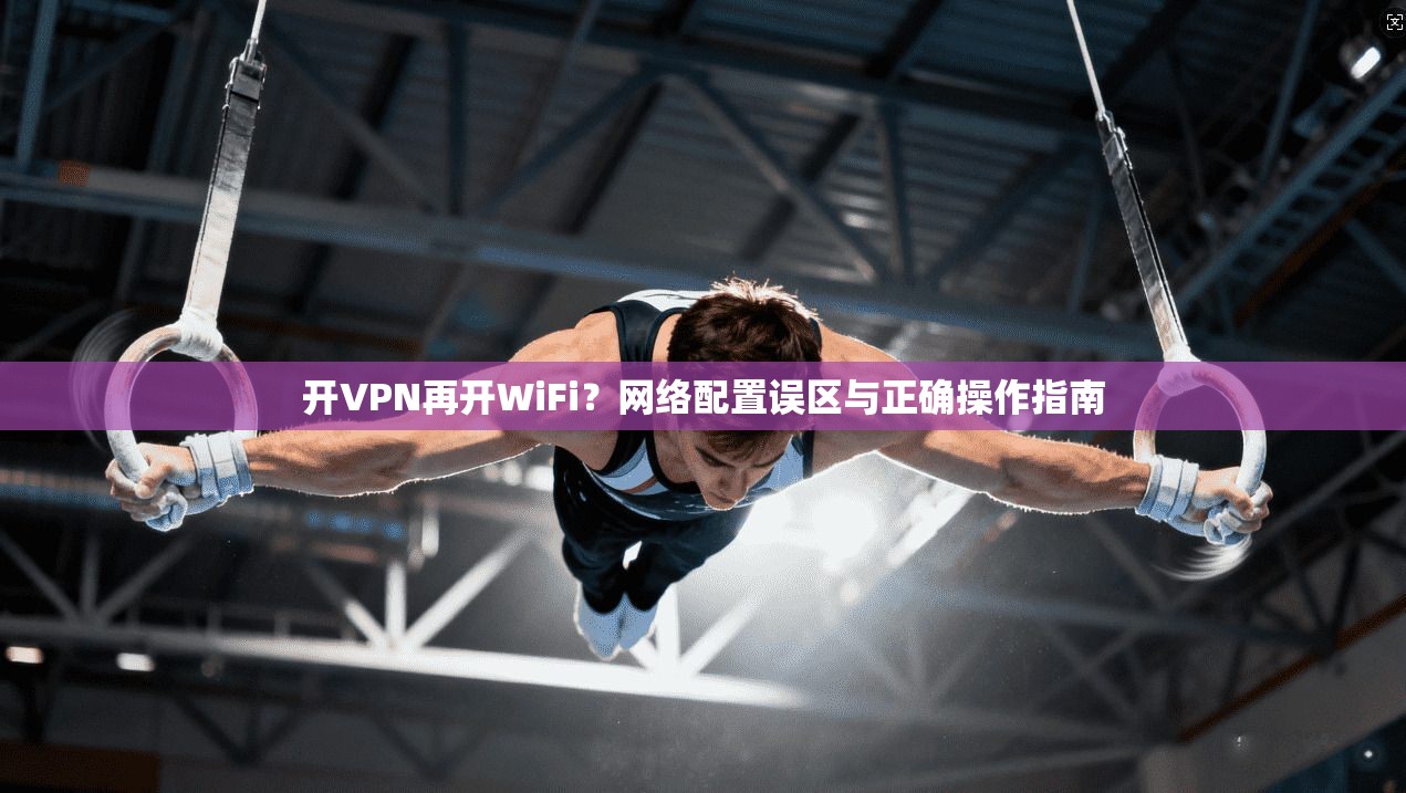 开VPN再开WiFi？网络配置误区与正确操作指南