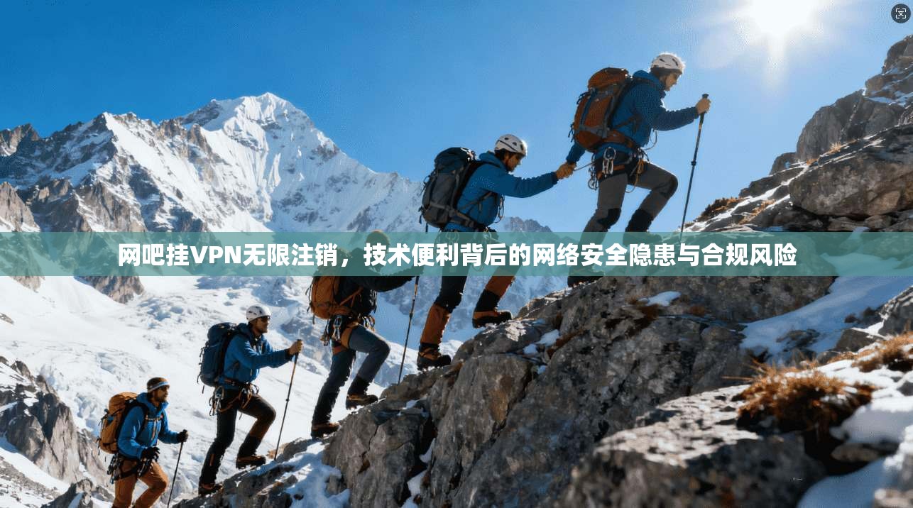 网吧挂VPN无限注销，技术便利背后的网络安全隐患与合规风险
