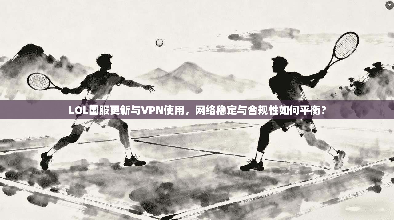 LOL国服更新与VPN使用，网络稳定与合规性如何平衡？