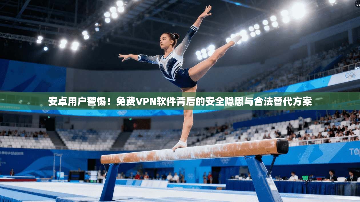 安卓用户警惕！免费VPN软件背后的安全隐患与合法替代方案