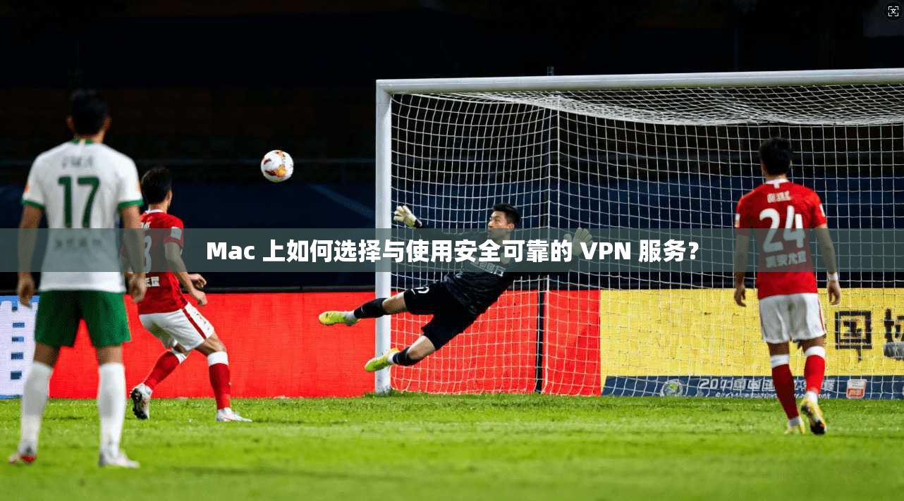 Mac 上如何选择与使用安全可靠的 VPN 服务？