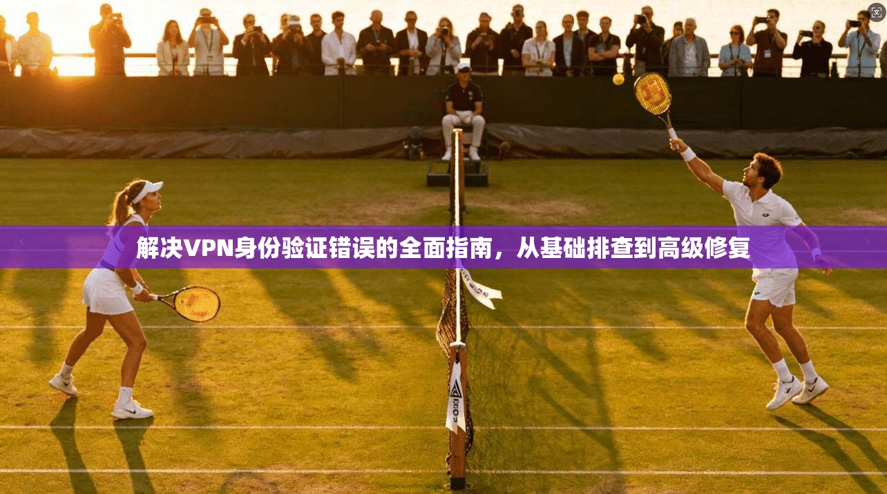 解决VPN身份验证错误的全面指南，从基础排查到高级修复