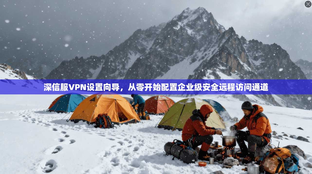 深信服VPN设置向导，从零开始配置企业级安全远程访问通道