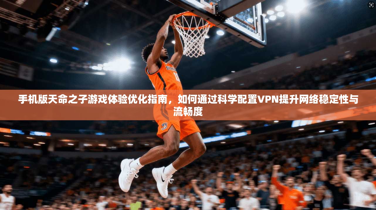 手机版天命之子游戏体验优化指南，如何通过科学配置VPN提升网络稳定性与流畅度