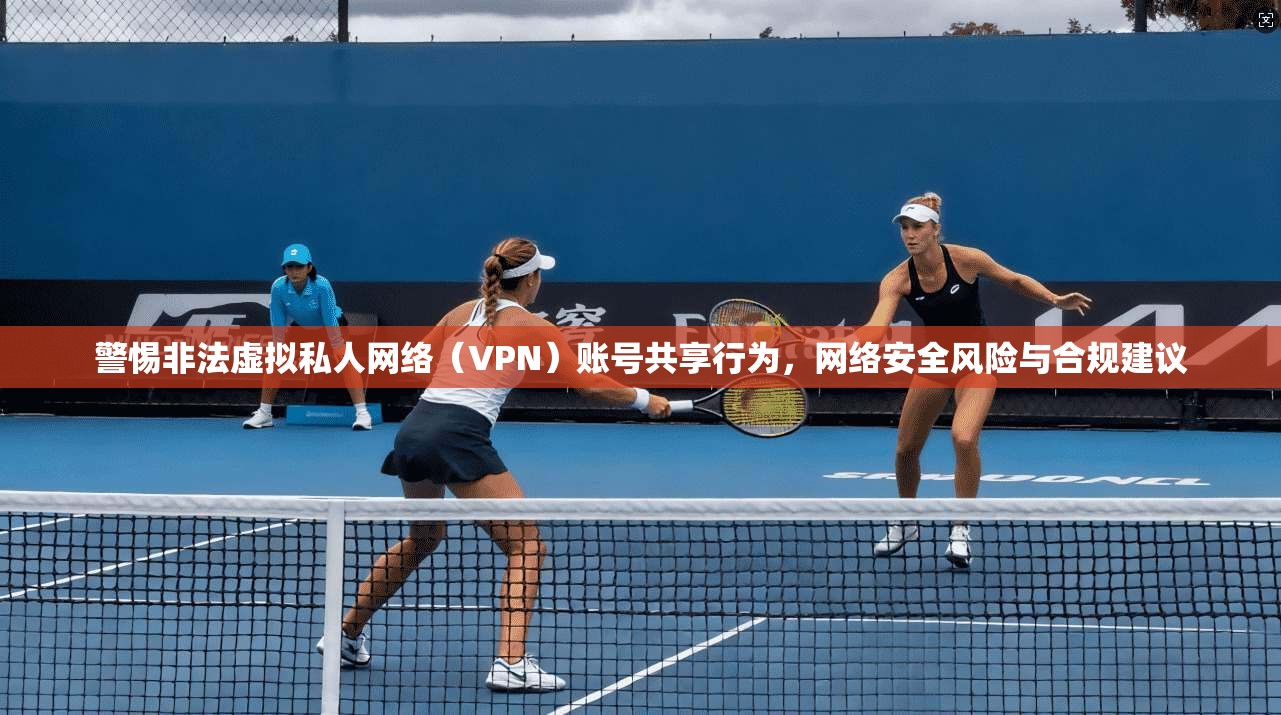 警惕非法虚拟私人网络（VPN）账号共享行为，网络安全风险与合规建议