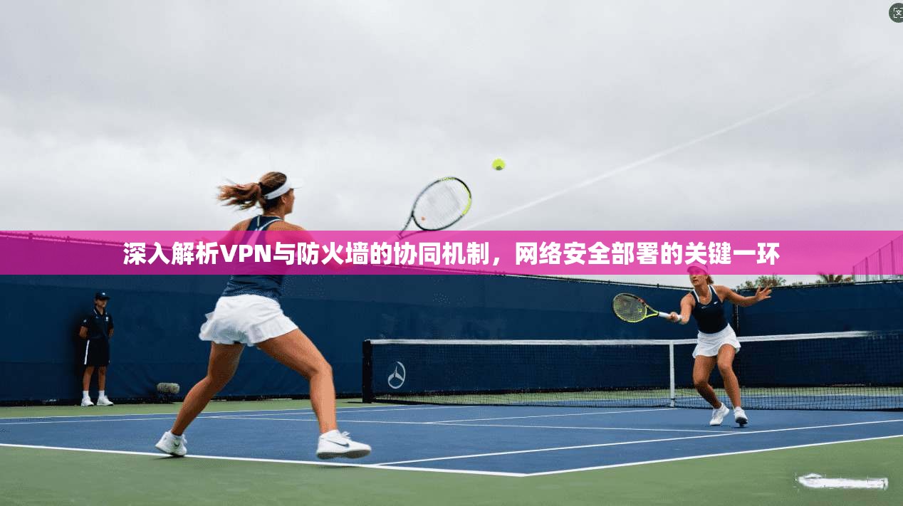 深入解析VPN与防火墙的协同机制，网络安全部署的关键一环