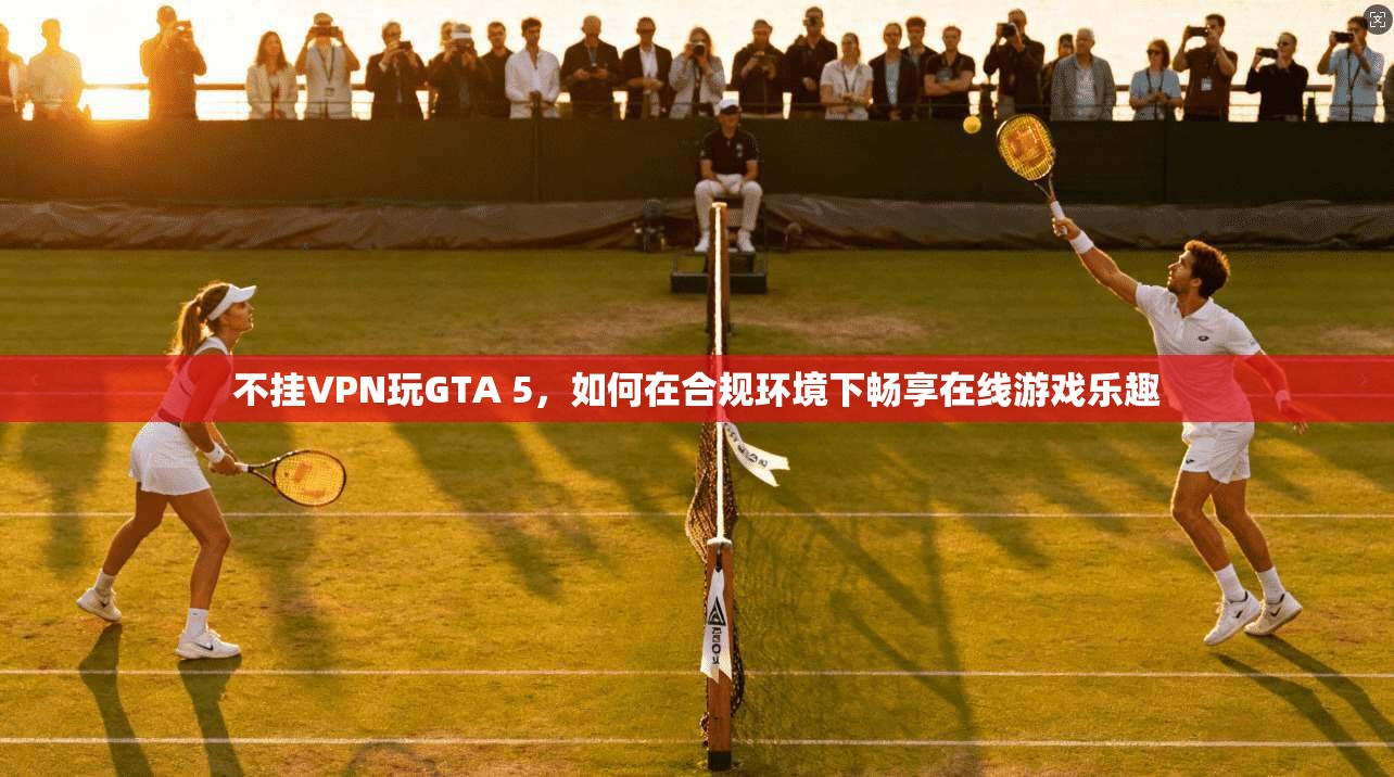 不挂VPN玩GTA 5，如何在合规环境下畅享在线游戏乐趣