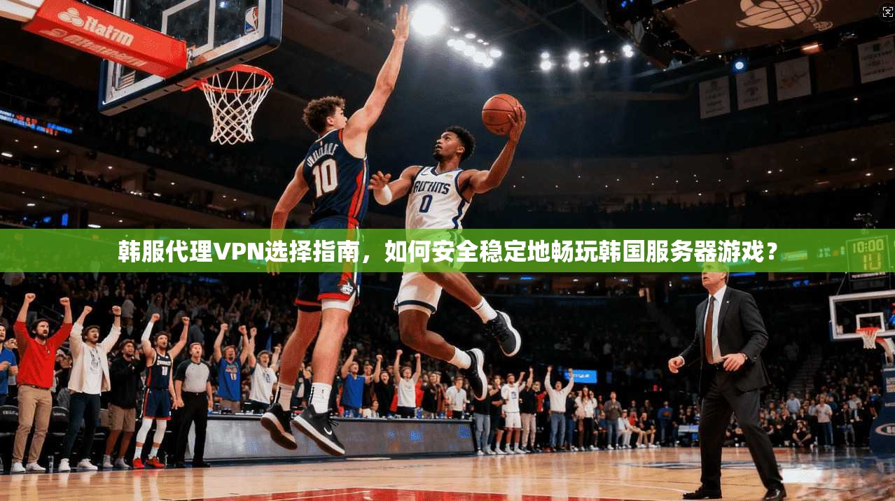 韩服代理VPN选择指南,如何安全稳定地畅玩韩国服务器游戏?